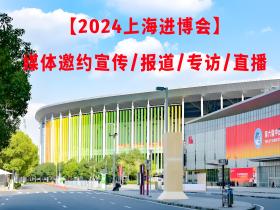 【2024上海进博会】媒体邀约宣传/报道/专访/直播
